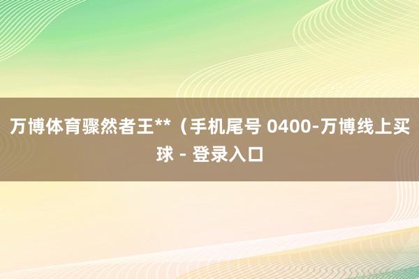 万博体育骤然者王**（手机尾号 0400-万博线上买球 - 登录入口