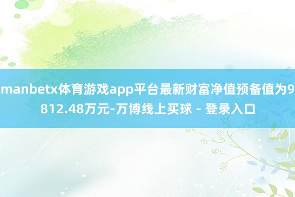 manbetx体育游戏app平台最新财富净值预备值为9812.48万元-万博线上买球 - 登录入口