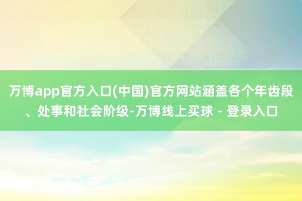 万博app官方入口(中国)官方网站涵盖各个年齿段、处事和社会阶级-万博线上买球 - 登录入口