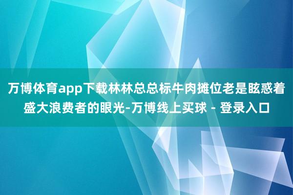 万博体育app下载林林总总标牛肉摊位老是眩惑着盛大浪费者的眼光-万博线上买球 - 登录入口