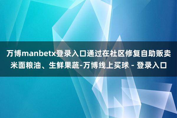 万博manbetx登录入口通过在社区修复自助贩卖米面粮油、生鲜果蔬-万博线上买球 - 登录入口