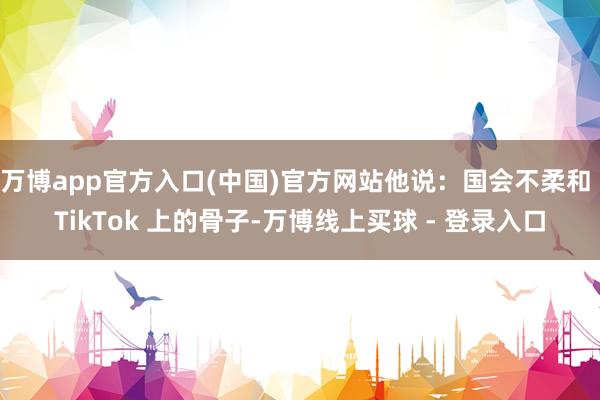 万博app官方入口(中国)官方网站他说：国会不柔和 TikTok 上的骨子-万博线上买球 - 登录入口