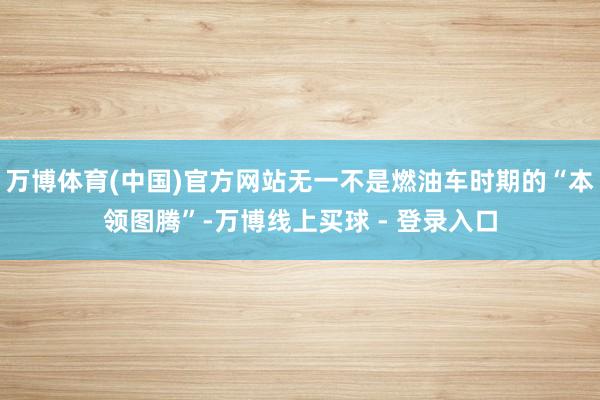 万博体育(中国)官方网站无一不是燃油车时期的“本领图腾”-万博线上买球 - 登录入口