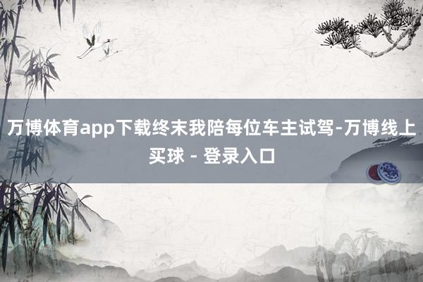 万博体育app下载终末我陪每位车主试驾-万博线上买球 - 登录入口