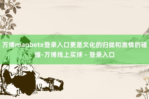 万博manbetx登录入口更是文化的归拢和激情的碰撞-万博线上买球 - 登录入口