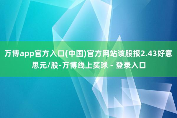 万博app官方入口(中国)官方网站该股报2.43好意思元/股-万博线上买球 - 登录入口