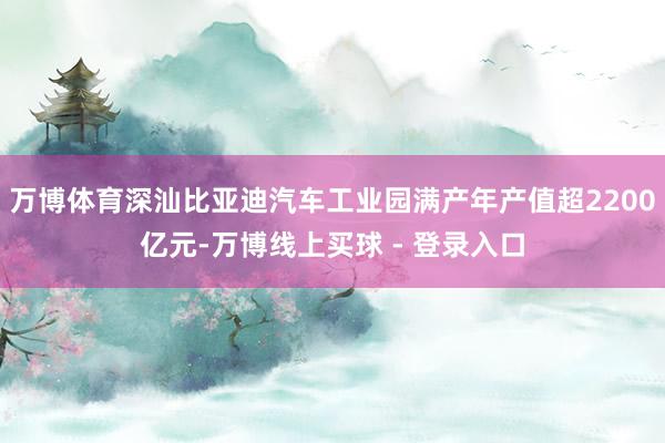 万博体育深汕比亚迪汽车工业园满产年产值超2200亿元-万博线上买球 - 登录入口