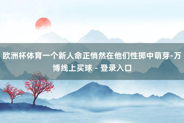 欧洲杯体育一个新人命正悄然在他们性掷中萌芽-万博线上买球 - 登录入口
