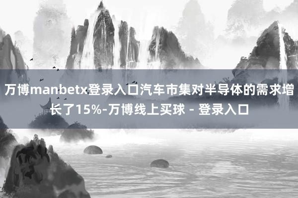 万博manbetx登录入口汽车市集对半导体的需求增长了15%-万博线上买球 - 登录入口