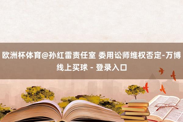 欧洲杯体育@孙红雷责任室 委用讼师维权否定-万博线上买球 - 登录入口