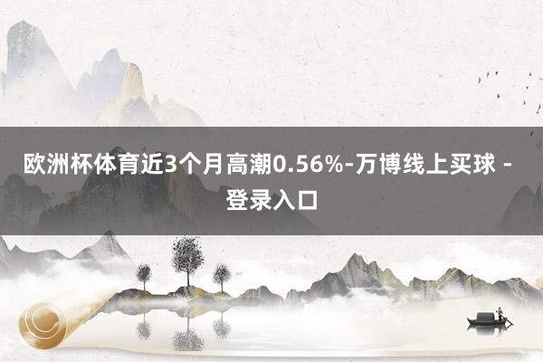欧洲杯体育近3个月高潮0.56%-万博线上买球 - 登录入口