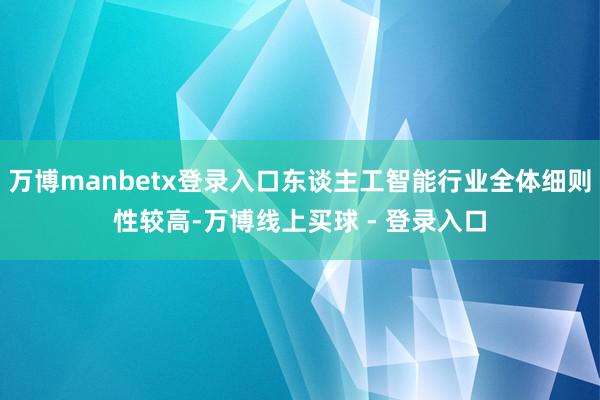万博manbetx登录入口东谈主工智能行业全体细则性较高-万博线上买球 - 登录入口