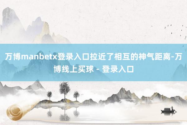 万博manbetx登录入口拉近了相互的神气距离-万博线上买球 - 登录入口