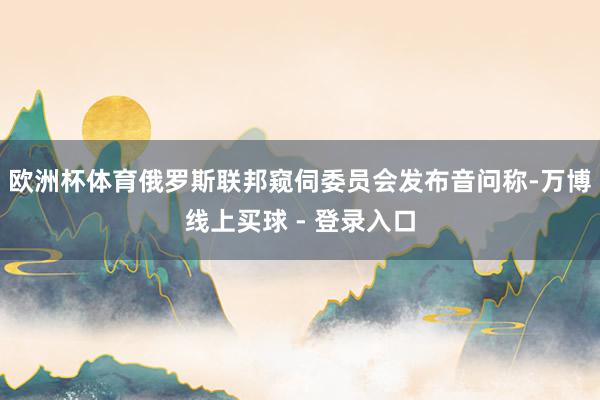 欧洲杯体育俄罗斯联邦窥伺委员会发布音问称-万博线上买球 - 登录入口