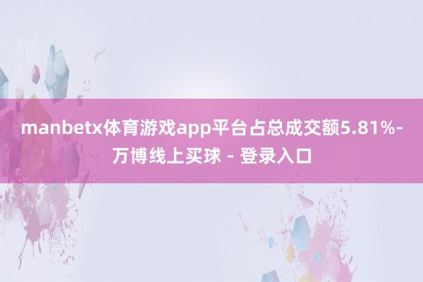 manbetx体育游戏app平台占总成交额5.81%-万博线上买球 - 登录入口