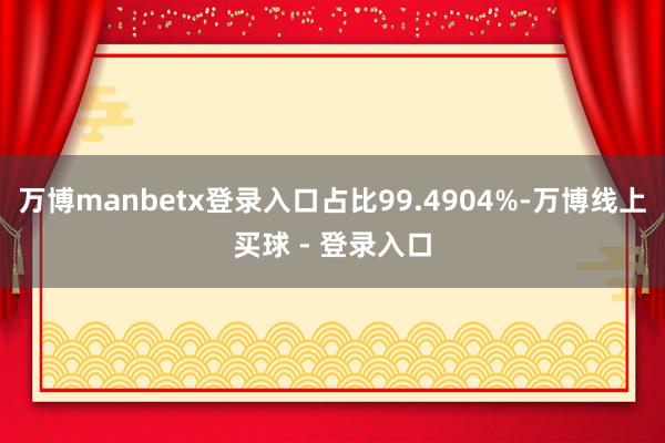 万博manbetx登录入口占比99.4904%-万博线上买球 - 登录入口