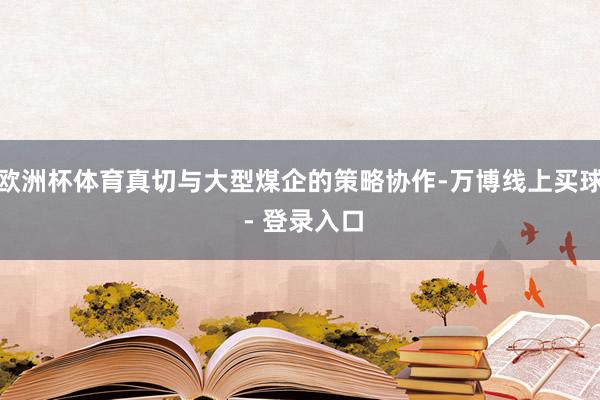 欧洲杯体育真切与大型煤企的策略协作-万博线上买球 - 登录入口