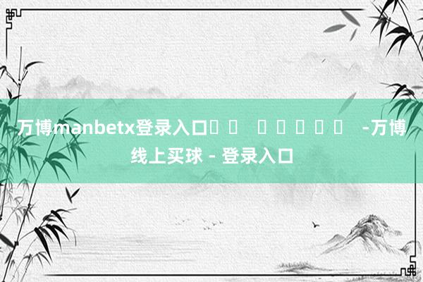 万博manbetx登录入口		  					  -万博线上买球 - 登录入口