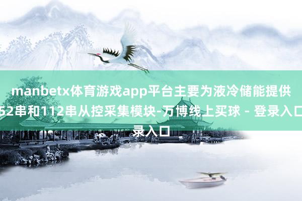 manbetx体育游戏app平台主要为液冷储能提供52串和112串从控采集模块-万博线上买球 - 登录入口