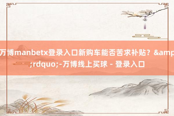 万博manbetx登录入口新购车能否苦求补贴？&rdquo;-万博线上买球 - 登录入口