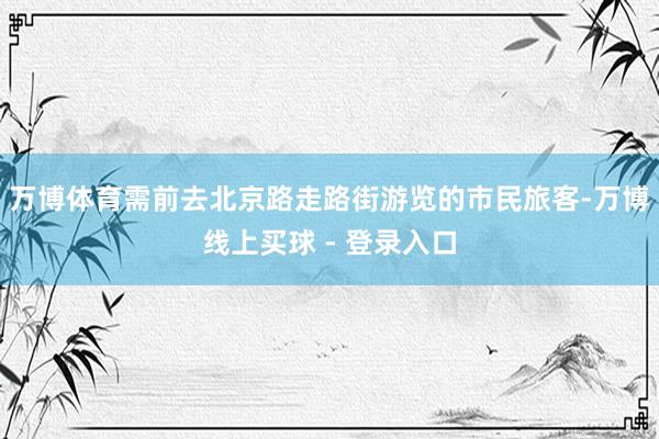 万博体育需前去北京路走路街游览的市民旅客-万博线上买球 - 登录入口