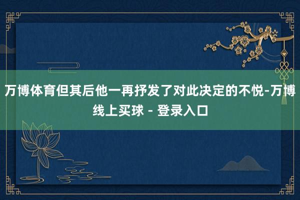 万博体育但其后他一再抒发了对此决定的不悦-万博线上买球 - 登录入口