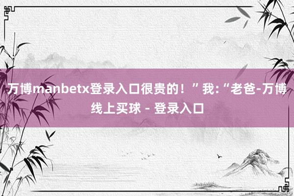 万博manbetx登录入口很贵的！”我:“老爸-万博线上买球 - 登录入口