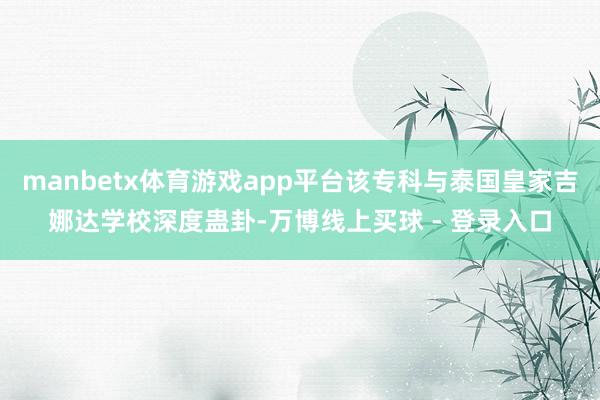manbetx体育游戏app平台该专科与泰国皇家吉娜达学校深度蛊卦-万博线上买球 - 登录入口