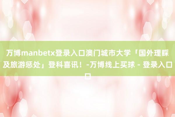 万博manbetx登录入口澳门城市大学「国外理睬及旅游惩处」登科喜讯！-万博线上买球 - 登录入口