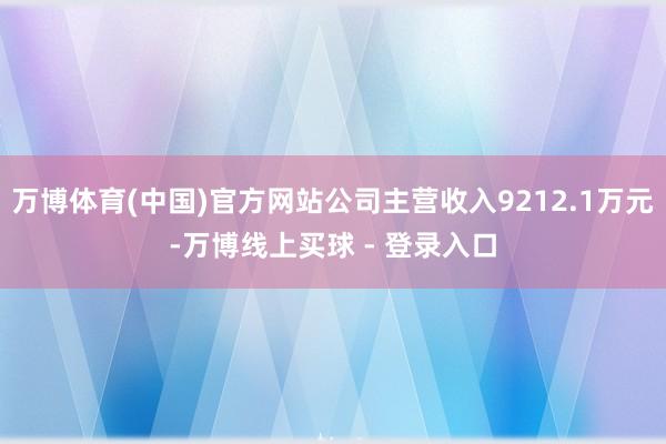 万博体育(中国)官方网站公司主营收入9212.1万元-万博线上买球 - 登录入口