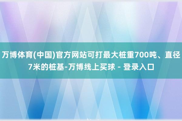 万博体育(中国)官方网站可打最大桩重700吨、直径7米的桩基-万博线上买球 - 登录入口