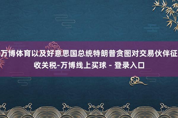 万博体育以及好意思国总统特朗普贪图对交易伙伴征收关税-万博线上买球 - 登录入口