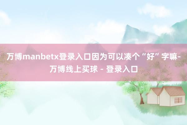 万博manbetx登录入口因为可以凑个“好”字嘛-万博线上买球 - 登录入口