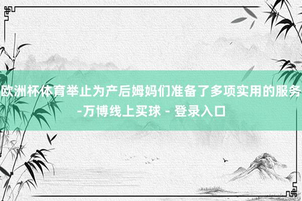欧洲杯体育举止为产后姆妈们准备了多项实用的服务-万博线上买球 - 登录入口