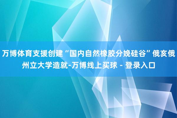 万博体育支援创建“国内自然橡胶分娩硅谷”俄亥俄州立大学造就-万博线上买球 - 登录入口