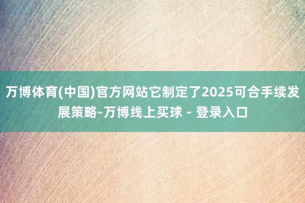 万博体育(中国)官方网站它制定了2025可合手续发展策略-万博线上买球 - 登录入口