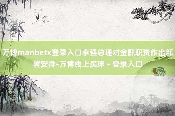 万博manbetx登录入口李强总理对金融职责作出部署安排-万博线上买球 - 登录入口
