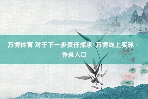 万博体育 　　对于下一步责任探求-万博线上买球 - 登录入口