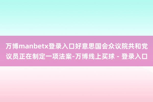 万博manbetx登录入口好意思国会众议院共和党议员正在制定一项法案-万博线上买球 - 登录入口