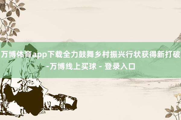 万博体育app下载全力鼓舞乡村振兴行状获得新打破-万博线上买球 - 登录入口