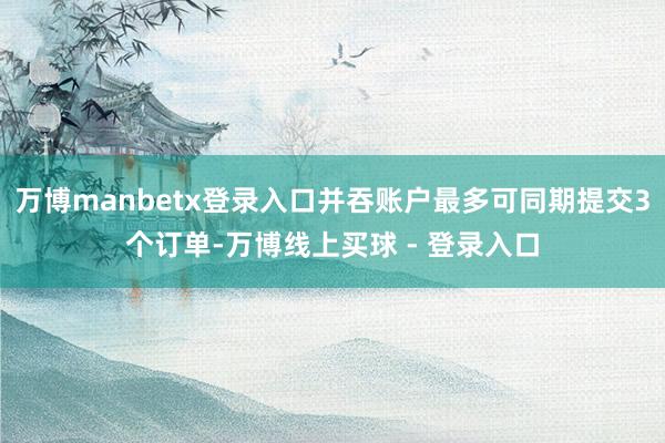 万博manbetx登录入口并吞账户最多可同期提交3个订单-万博线上买球 - 登录入口