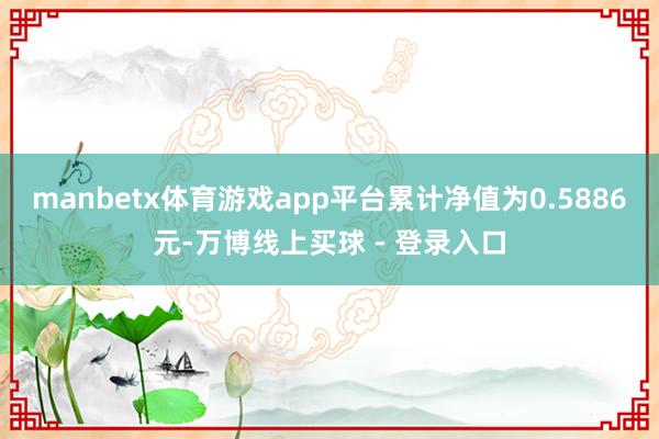 manbetx体育游戏app平台累计净值为0.5886元-万博线上买球 - 登录入口