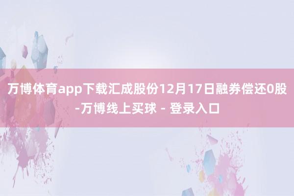 万博体育app下载汇成股份12月17日融券偿还0股-万博线上买球 - 登录入口
