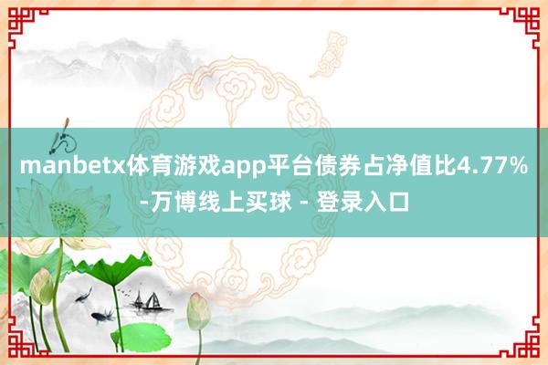 manbetx体育游戏app平台债券占净值比4.77%-万博线上买球 - 登录入口