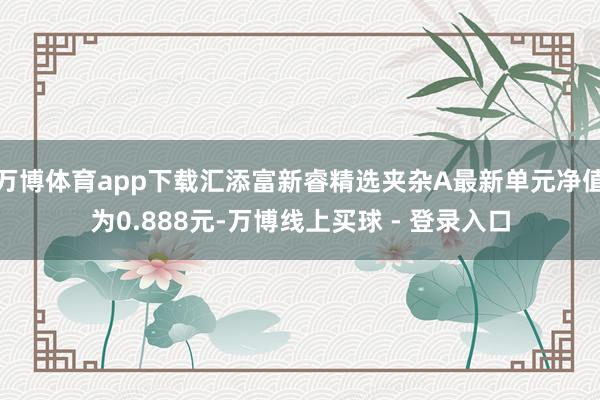 万博体育app下载汇添富新睿精选夹杂A最新单元净值为0.888元-万博线上买球 - 登录入口