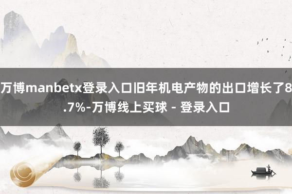 万博manbetx登录入口旧年机电产物的出口增长了8.7%-万博线上买球 - 登录入口