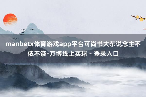 manbetx体育游戏app平台可尚书大东说念主不依不饶-万博线上买球 - 登录入口