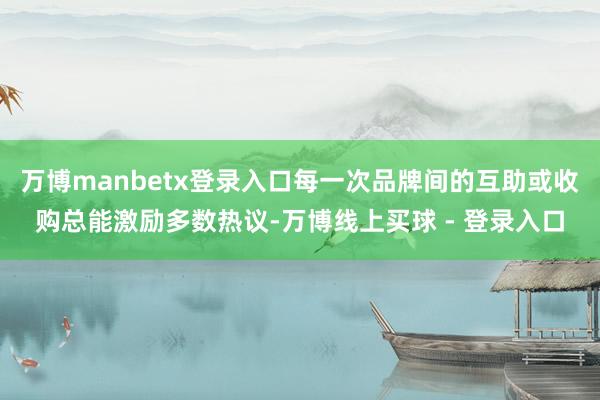 万博manbetx登录入口每一次品牌间的互助或收购总能激励多数热议-万博线上买球 - 登录入口