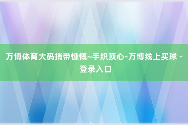 万博体育大码捎带慷慨~手织顶心-万博线上买球 - 登录入口