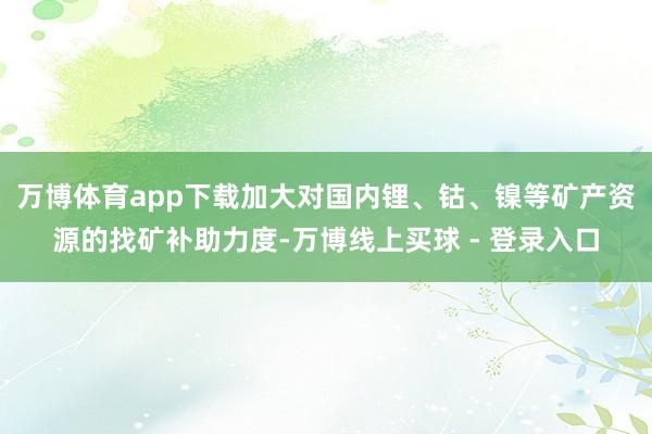万博体育app下载加大对国内锂、钴、镍等矿产资源的找矿补助力度-万博线上买球 - 登录入口